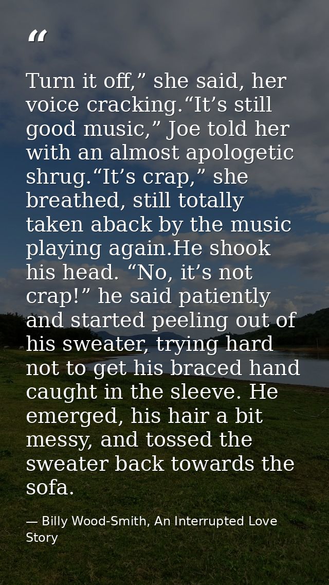 Turn it off,” she said, her voice cracking.“It’s still good music,” Joe told her with an almost apologetic shrug.“It’s c — Billy Wood-Smith, An Interrupted Love Story