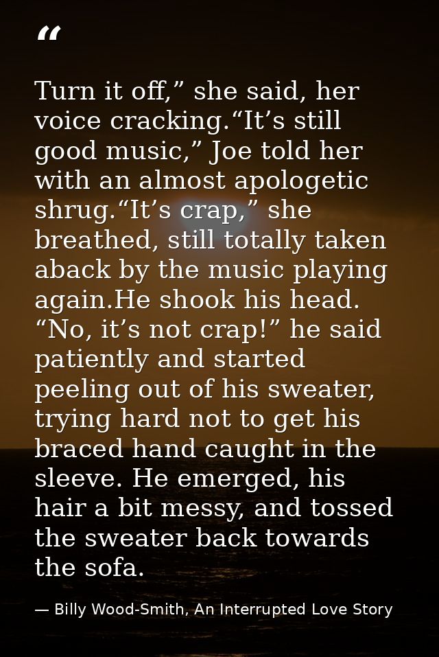 Turn it off,” she said, her voice cracking.“It’s still good music,” Joe told her with an almost apologetic shrug.“It’s c — Billy Wood-Smith, An Interrupted Love Story