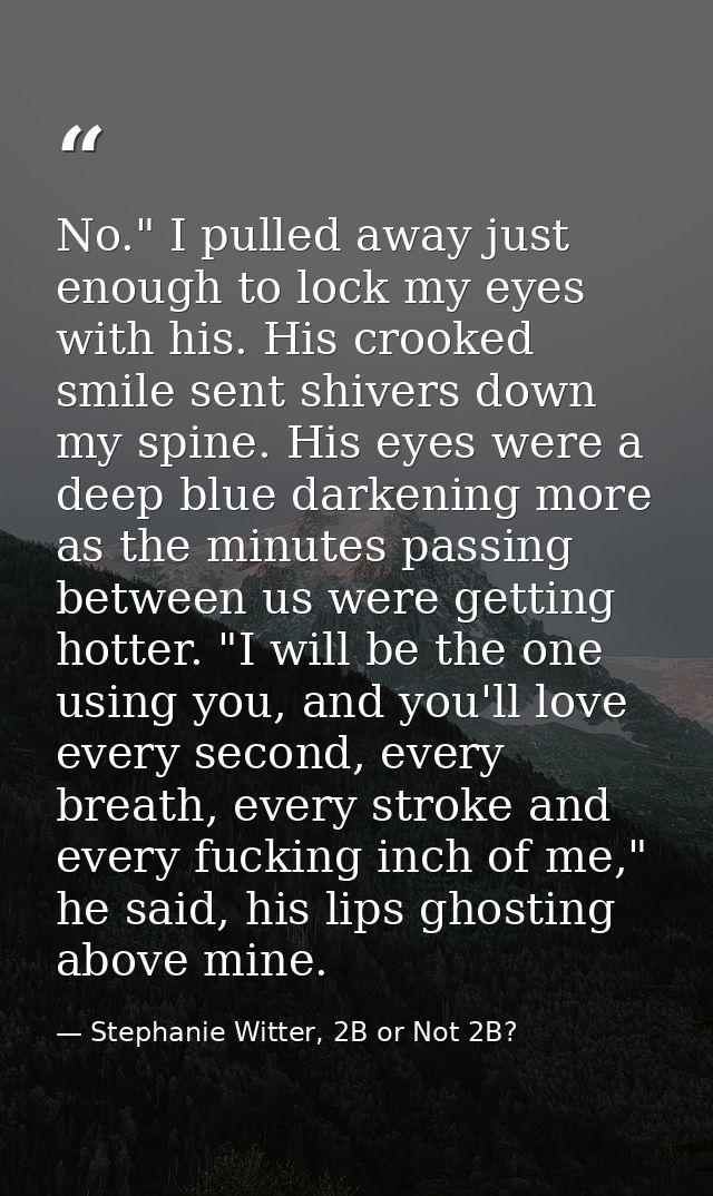 No." I pulled away just enough to lock my eyes with his. His crooked smile sent shivers down my spine. His eyes were a d — Stephanie Witter, 2B or Not 2B?