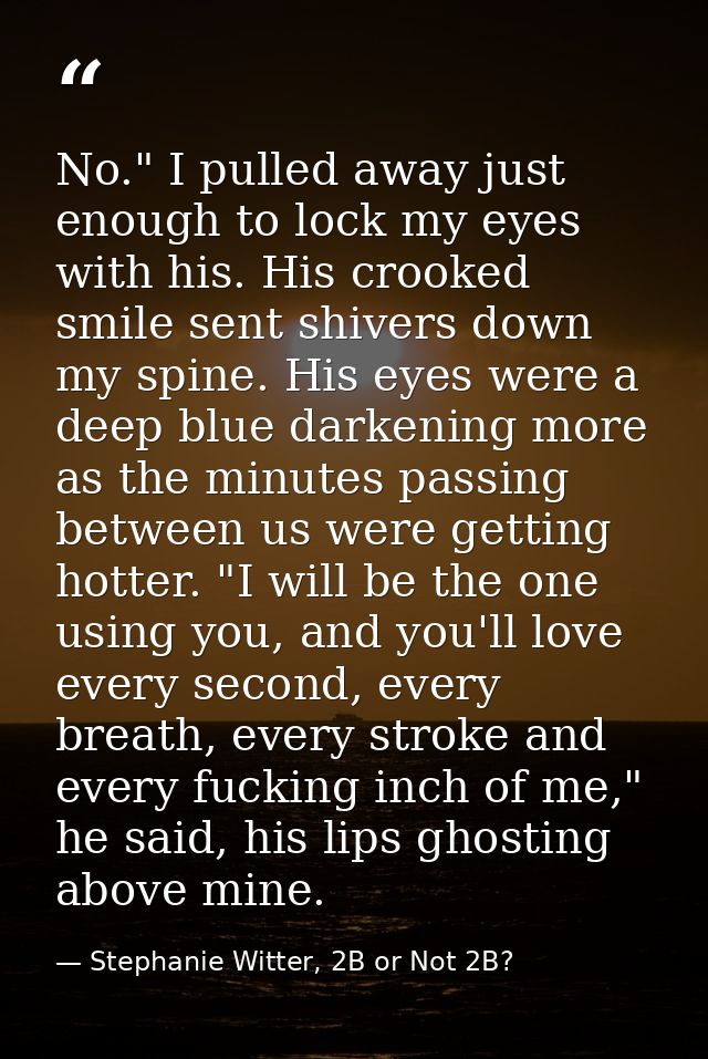 No." I pulled away just enough to lock my eyes with his. His crooked smile sent shivers down my spine. His eyes were a d — Stephanie Witter, 2B or Not 2B?