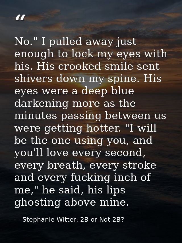 No." I pulled away just enough to lock my eyes with his. His crooked smile sent shivers down my spine. His eyes were a d — Stephanie Witter, 2B or Not 2B?