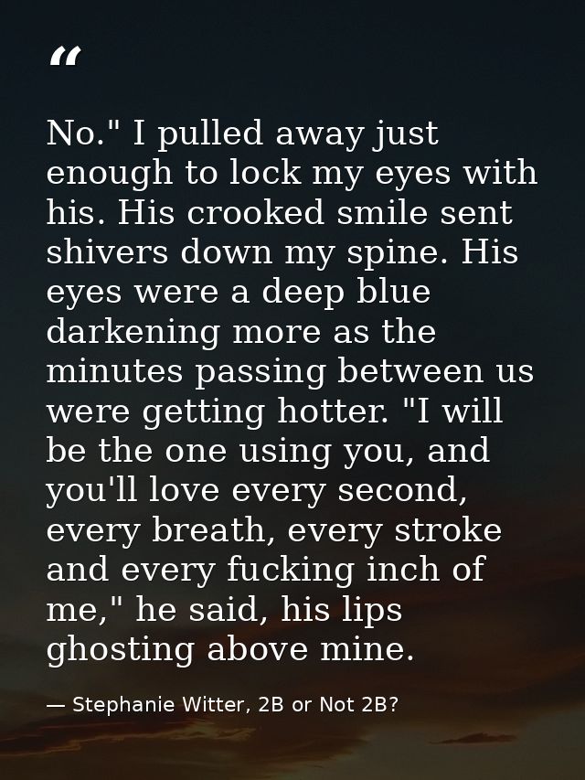 No." I pulled away just enough to lock my eyes with his. His crooked smile sent shivers down my spine. His eyes were a d — Stephanie Witter, 2B or Not 2B?