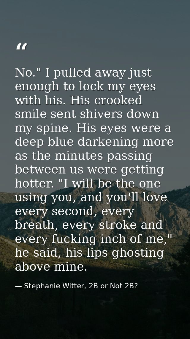 No." I pulled away just enough to lock my eyes with his. His crooked smile sent shivers down my spine. His eyes were a d — Stephanie Witter, 2B or Not 2B?