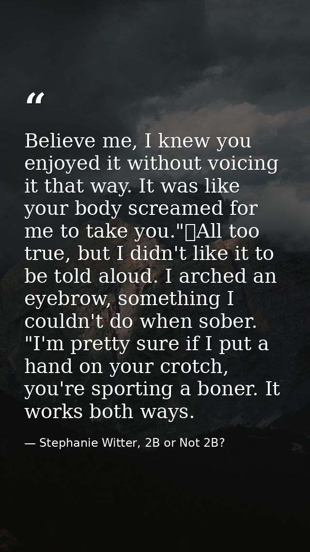 Believe me, I knew you enjoyed it without voicing it that way. It was like your body screamed for me to take you."	All t — Stephanie Witter, 2B or Not 2B?