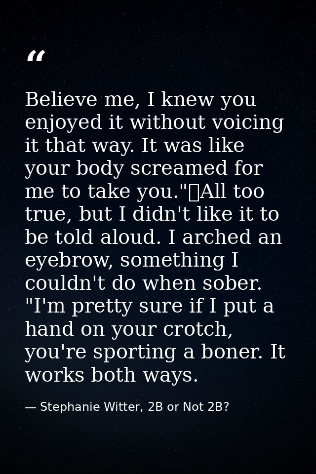 Believe me, I knew you enjoyed it without voicing it that way. It was like your body screamed for me to take you."	All t — Stephanie Witter, 2B or Not 2B?