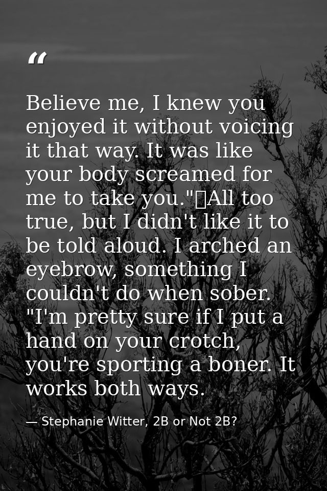 Believe me, I knew you enjoyed it without voicing it that way. It was like your body screamed for me to take you."	All t — Stephanie Witter, 2B or Not 2B?