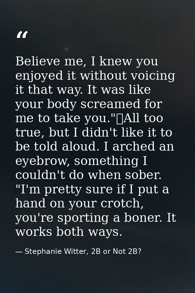 Believe me, I knew you enjoyed it without voicing it that way. It was like your body screamed for me to take you."	All t — Stephanie Witter, 2B or Not 2B?