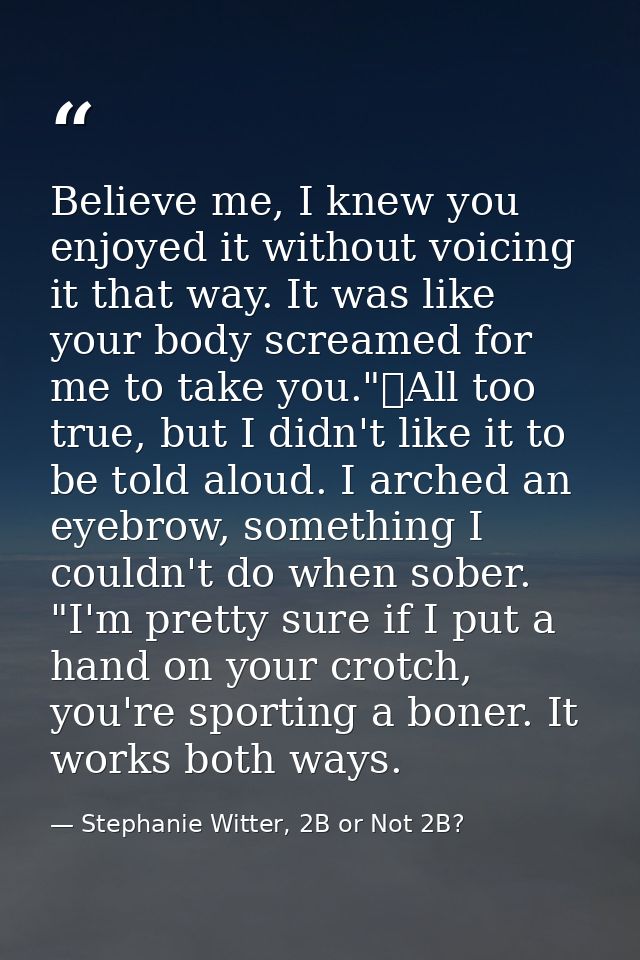 Believe me, I knew you enjoyed it without voicing it that way. It was like your body screamed for me to take you."	All t — Stephanie Witter, 2B or Not 2B?
