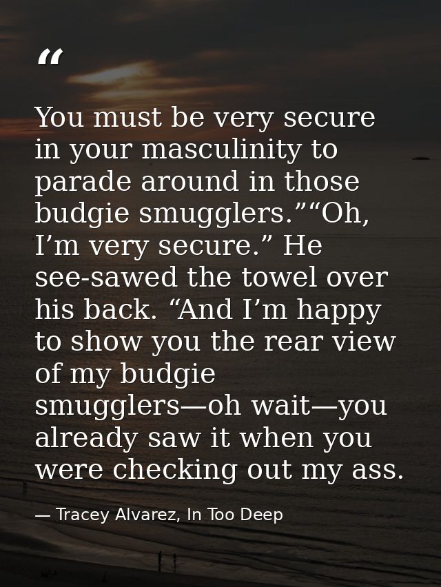 You must be very secure in your masculinity to parade around in those budgie smugglers.”“Oh, I’m very secure.” He see-sa — Tracey Alvarez, In Too Deep