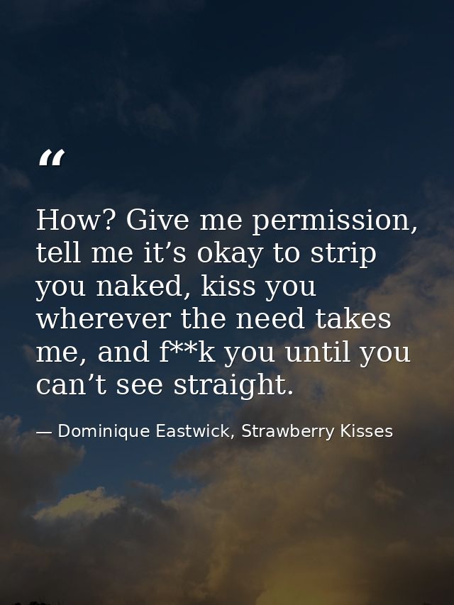 How? Give me permission, tell me it’s okay to strip you naked, kiss you wherever the need takes me, and f**k you until y — Dominique Eastwick, Strawberry Kisses