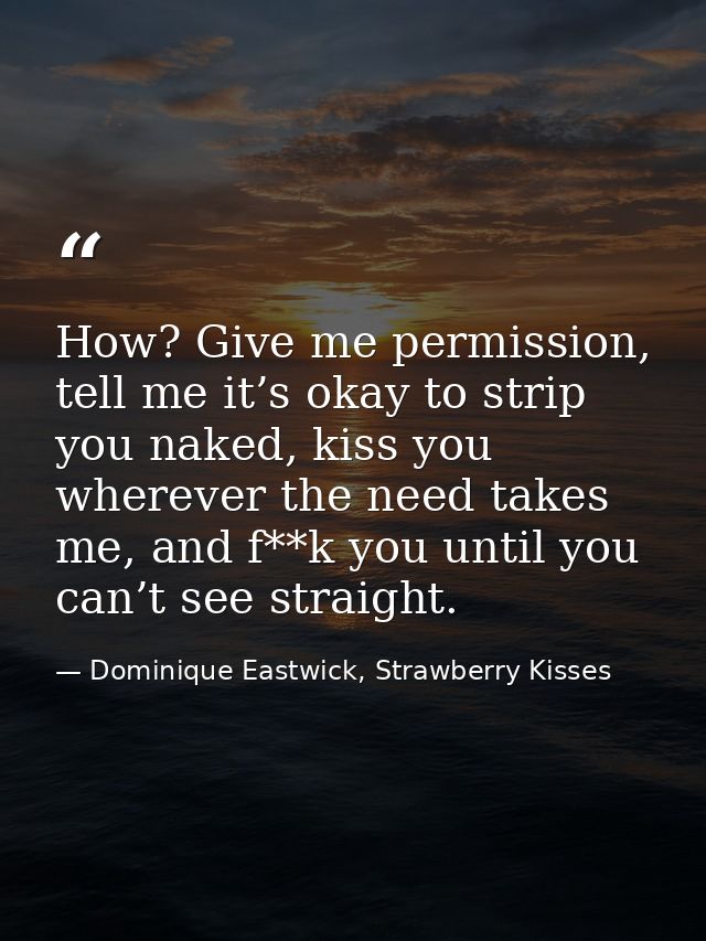 How? Give me permission, tell me it’s okay to strip you naked, kiss you wherever the need takes me, and f**k you until y — Dominique Eastwick, Strawberry Kisses