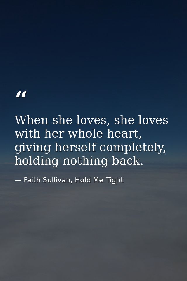 When she loves, she loves with her whole heart, giving herself completely, holding nothing back. — Faith Sullivan, Hold Me Tight
