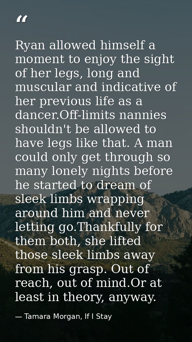 Ryan allowed himself a moment to enjoy the sight of her legs, long and muscular and indicative of her previous life as a — Tamara Morgan, If I Stay