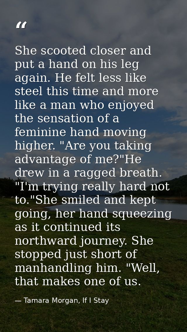 She scooted closer and put a hand on his leg again. He felt less like steel this time and more like a man who enjoyed th — Tamara Morgan, If I Stay
