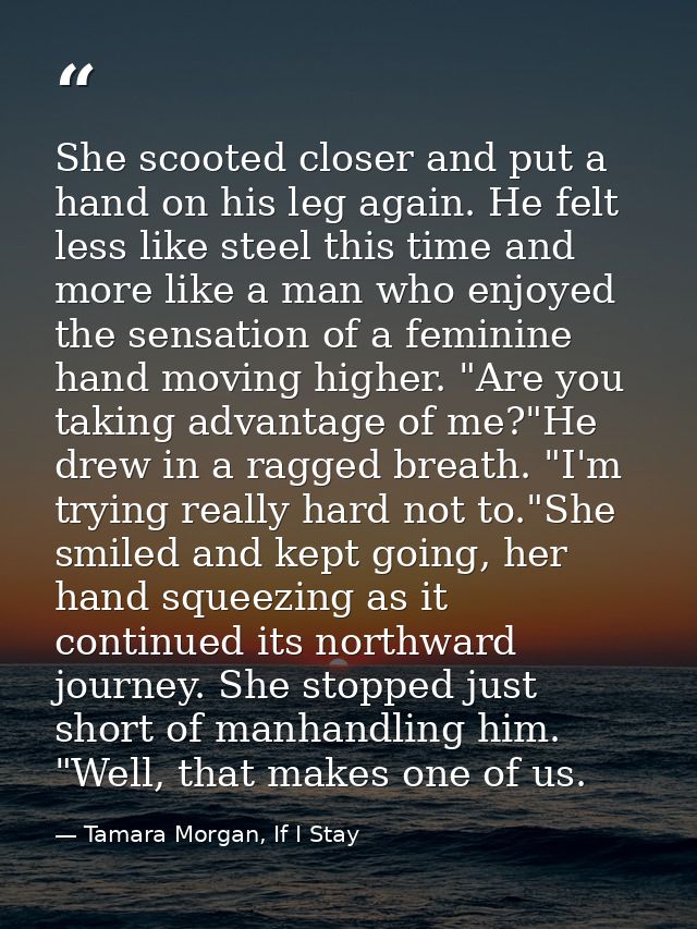She scooted closer and put a hand on his leg again. He felt less like steel this time and more like a man who enjoyed th — Tamara Morgan, If I Stay