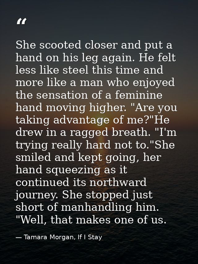 She scooted closer and put a hand on his leg again. He felt less like steel this time and more like a man who enjoyed th — Tamara Morgan, If I Stay