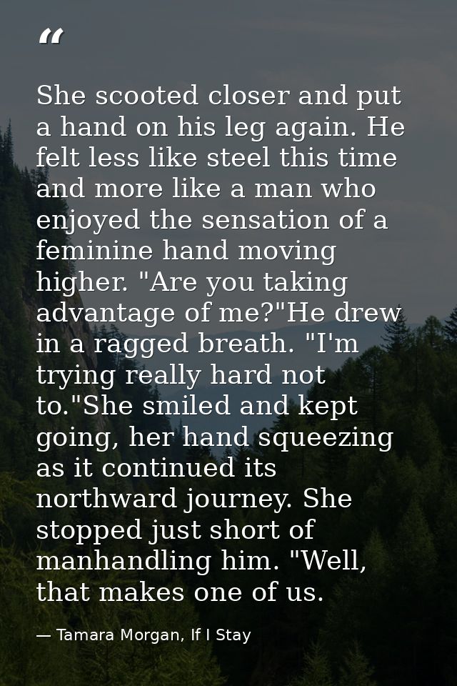 She scooted closer and put a hand on his leg again. He felt less like steel this time and more like a man who enjoyed th — Tamara Morgan, If I Stay