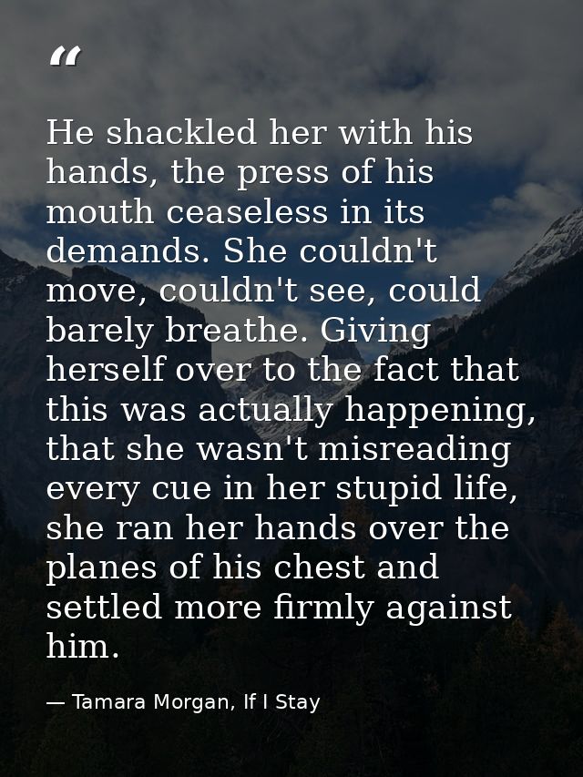 He shackled her with his hands, the press of his mouth ceaseless in its demands. She couldn't move, couldn't see, could  — Tamara Morgan, If I Stay