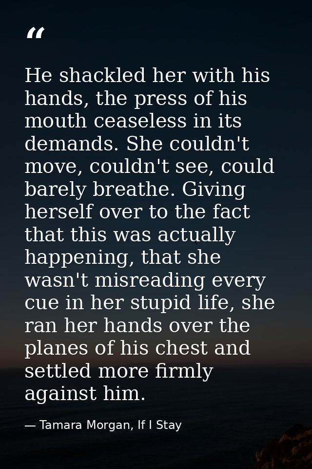 He shackled her with his hands, the press of his mouth ceaseless in its demands. She couldn't move, couldn't see, could  — Tamara Morgan, If I Stay