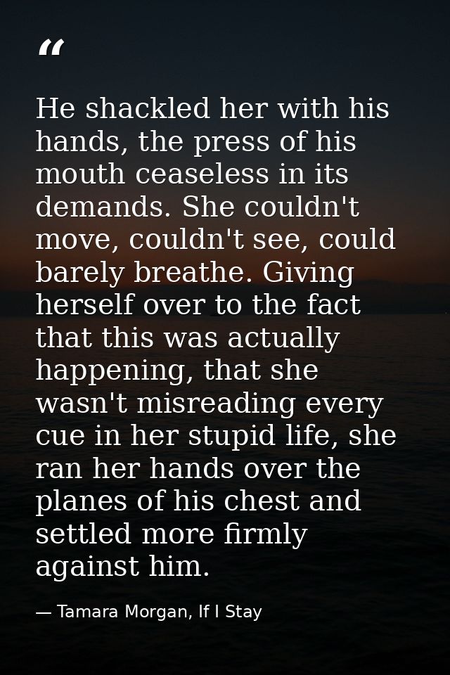 He shackled her with his hands, the press of his mouth ceaseless in its demands. She couldn't move, couldn't see, could  — Tamara Morgan, If I Stay