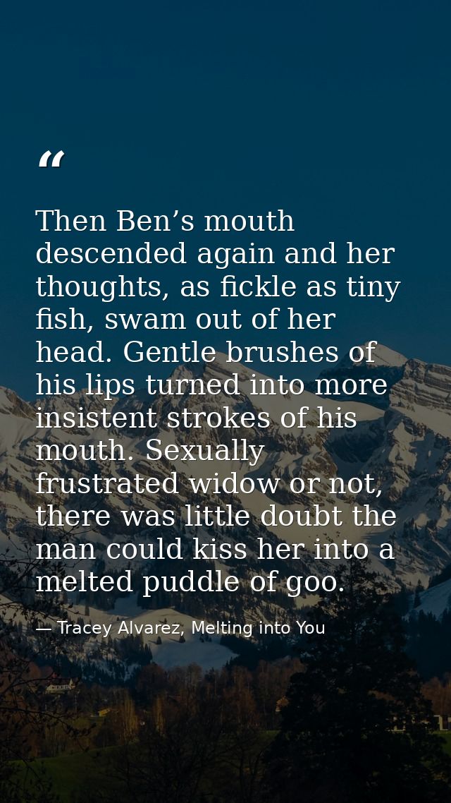 Then Ben’s mouth descended again and her thoughts, as fickle as tiny fish, swam out of her head. Gentle brushes of his l — Tracey Alvarez, Melting into You