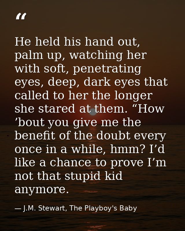 He held his hand out, palm up, watching her with soft, penetrating eyes, deep, dark eyes that called to her the longer s — J.M. Stewart, The Playboy's Baby
