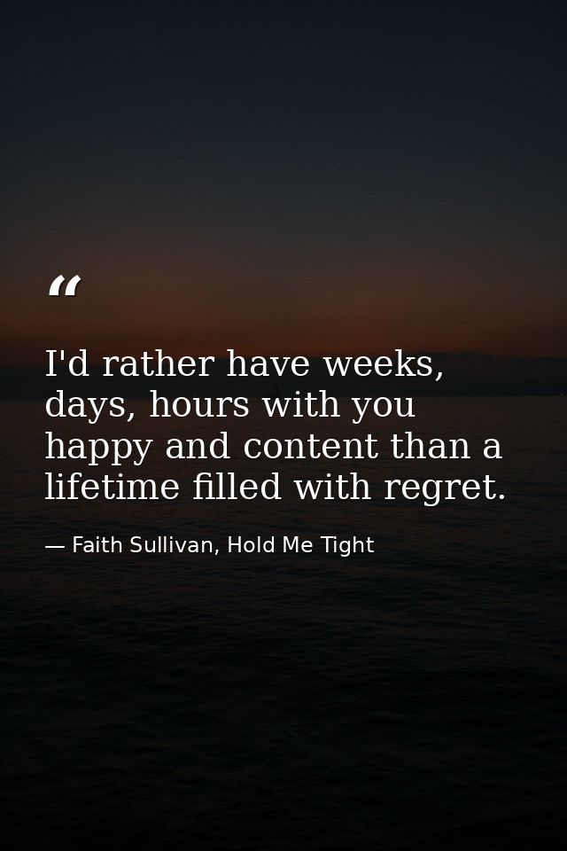 I'd rather have weeks, days, hours with you happy and content than a lifetime filled with regret. — Faith Sullivan, Hold Me Tight