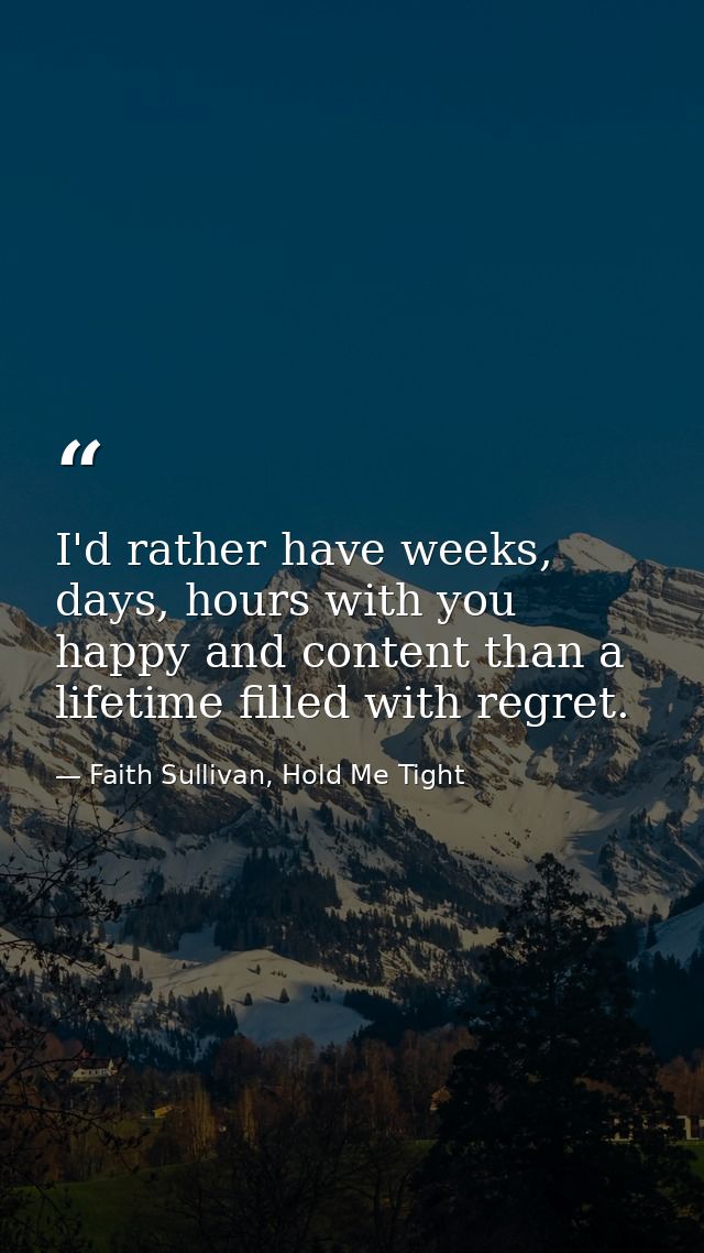 I'd rather have weeks, days, hours with you happy and content than a lifetime filled with regret. — Faith Sullivan, Hold Me Tight