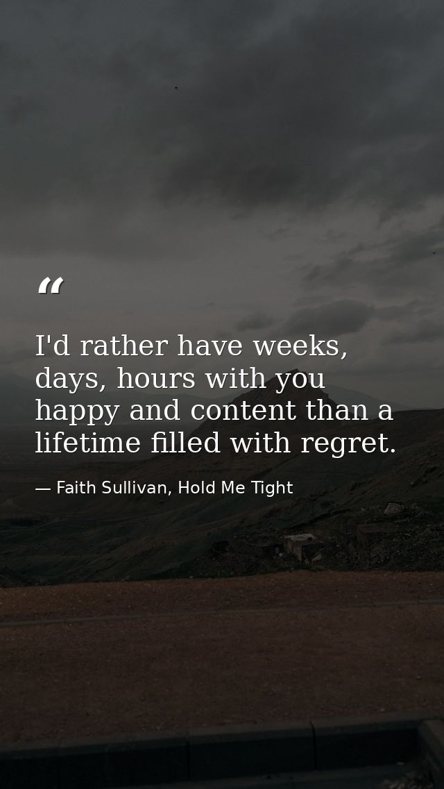 I'd rather have weeks, days, hours with you happy and content than a lifetime filled with regret. — Faith Sullivan, Hold Me Tight
