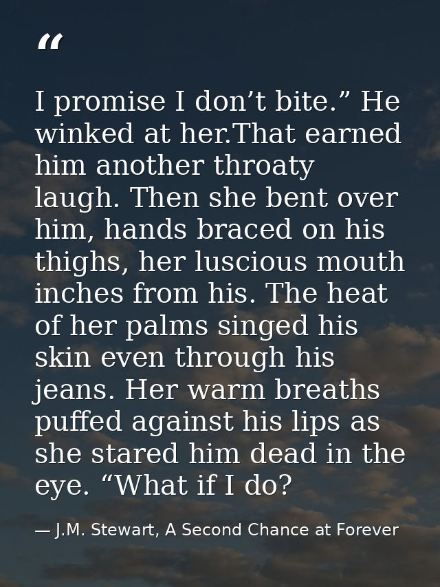 I promise I don’t bite.” He winked at her.That earned him another throaty laugh. Then she bent over him, hands braced on — J.M. Stewart, A Second Chance at Forever