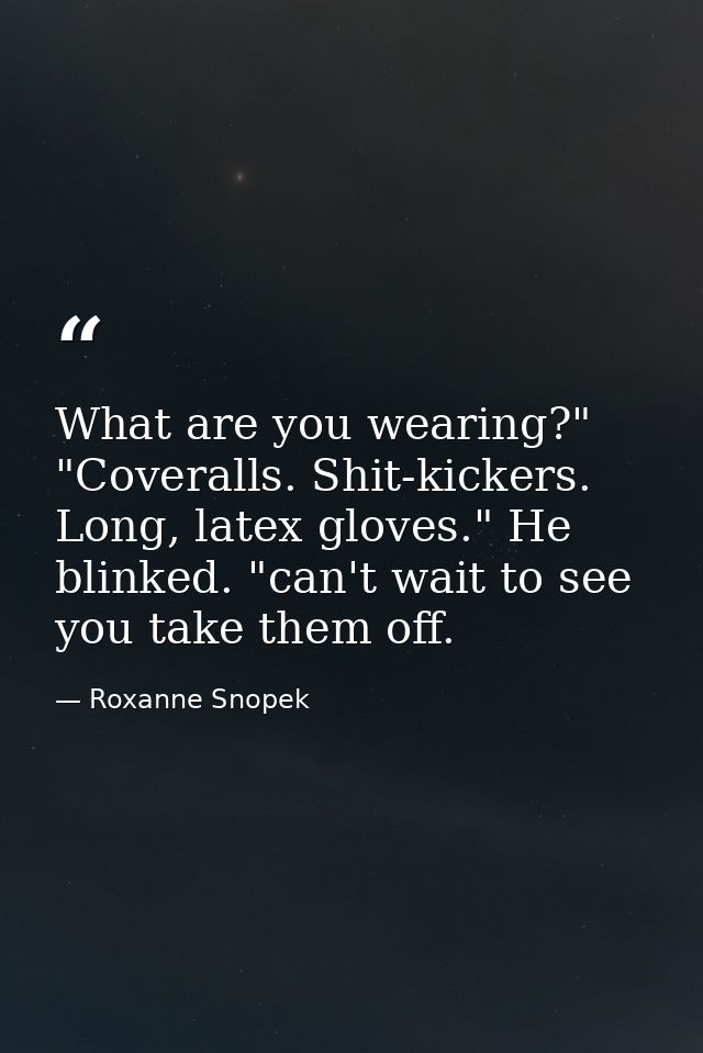 What are you wearing?" "Coveralls. Shit-kickers. Long, latex gloves." He blinked. "can't wait to see you take them off. — Roxanne Snopek
