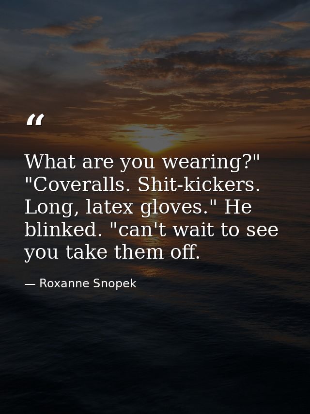 What are you wearing?" "Coveralls. Shit-kickers. Long, latex gloves." He blinked. "can't wait to see you take them off. — Roxanne Snopek