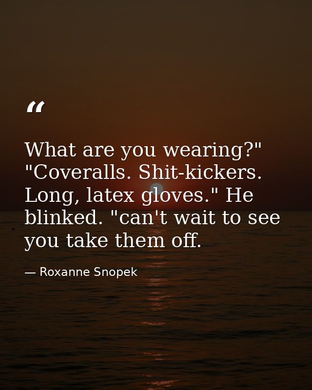 What are you wearing?" "Coveralls. Shit-kickers. Long, latex gloves." He blinked. "can't wait to see you take them off. — Roxanne Snopek
