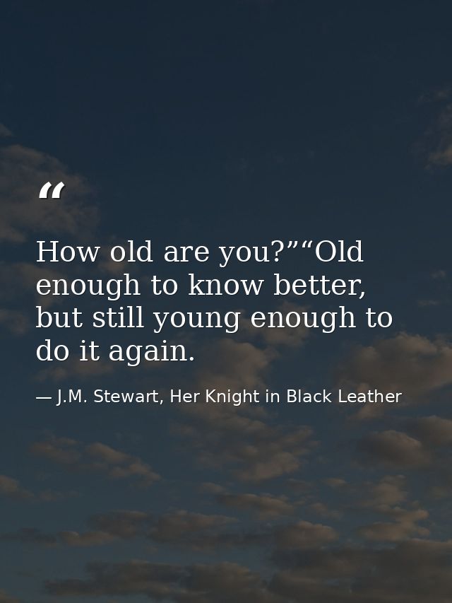 How old are you?”“Old enough to know better, but still young enough to do it again. — J.M. Stewart, Her Knight in Black Leather