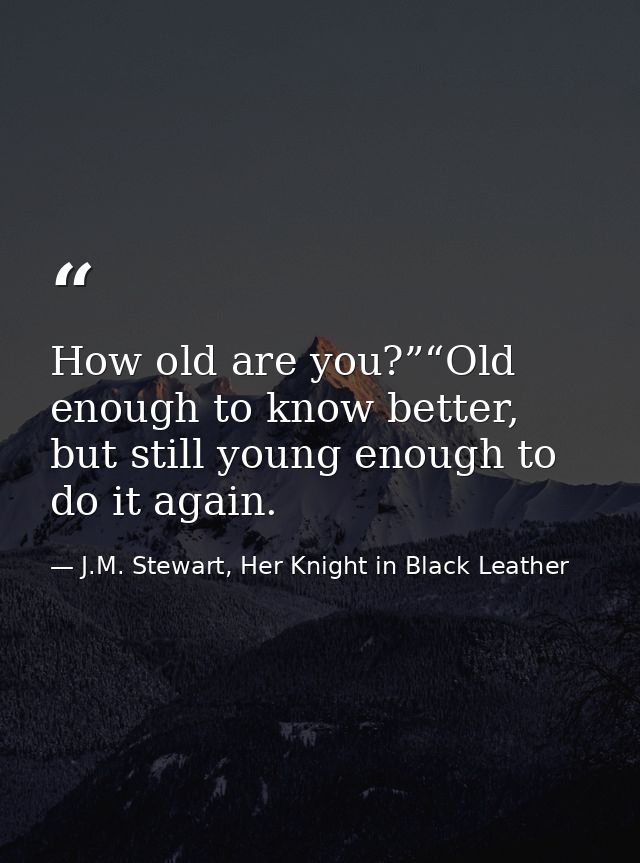 How old are you?”“Old enough to know better, but still young enough to do it again. — J.M. Stewart, Her Knight in Black Leather