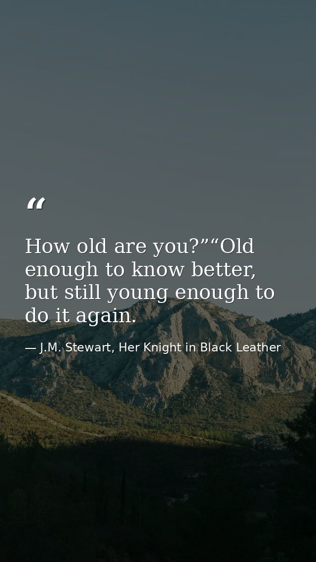 How old are you?”“Old enough to know better, but still young enough to do it again. — J.M. Stewart, Her Knight in Black Leather