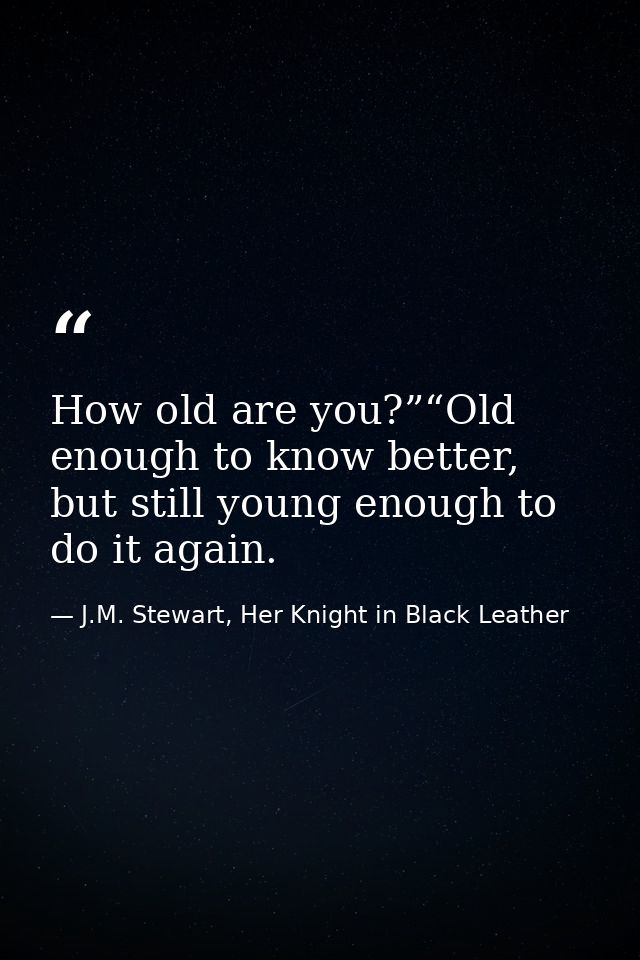 How old are you?”“Old enough to know better, but still young enough to do it again. — J.M. Stewart, Her Knight in Black Leather