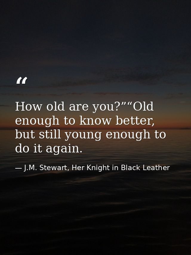How old are you?”“Old enough to know better, but still young enough to do it again. — J.M. Stewart, Her Knight in Black Leather