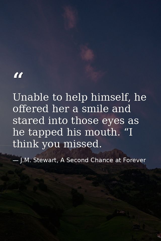 Unable to help himself, he offered her a smile and stared into those eyes as he tapped his mouth. “I think you missed. — J.M. Stewart, A Second Chance at Forever