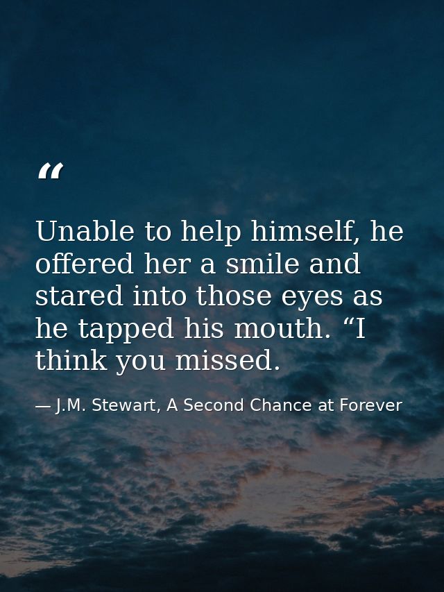 Unable to help himself, he offered her a smile and stared into those eyes as he tapped his mouth. “I think you missed. — J.M. Stewart, A Second Chance at Forever