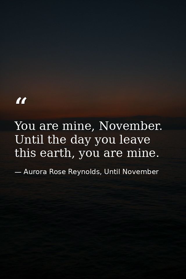 You are mine, November. Until the day you leave this earth, you are mine. — Aurora Rose Reynolds, Until November
