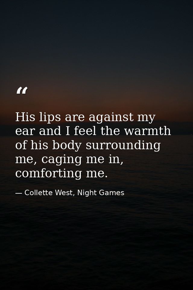 His lips are against my ear and I feel the warmth of his body surrounding me, caging me in, comforting me. — Collette West, Night Games