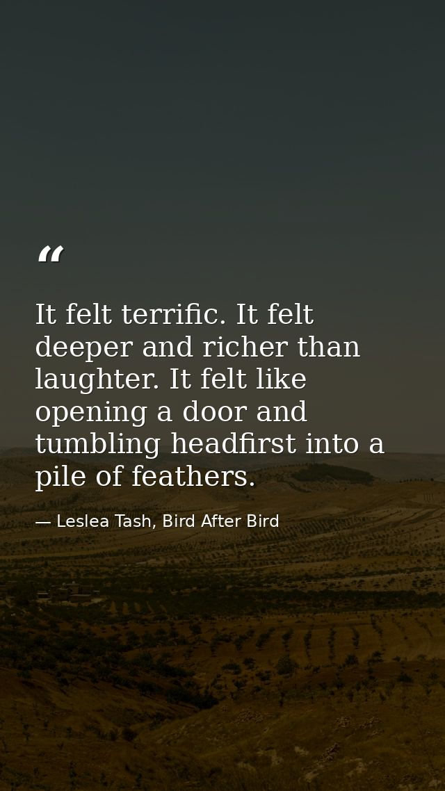 It felt terrific. It felt deeper and richer than laughter. It felt like opening a door and tumbling headfirst into a pil — Leslea Tash, Bird After Bird