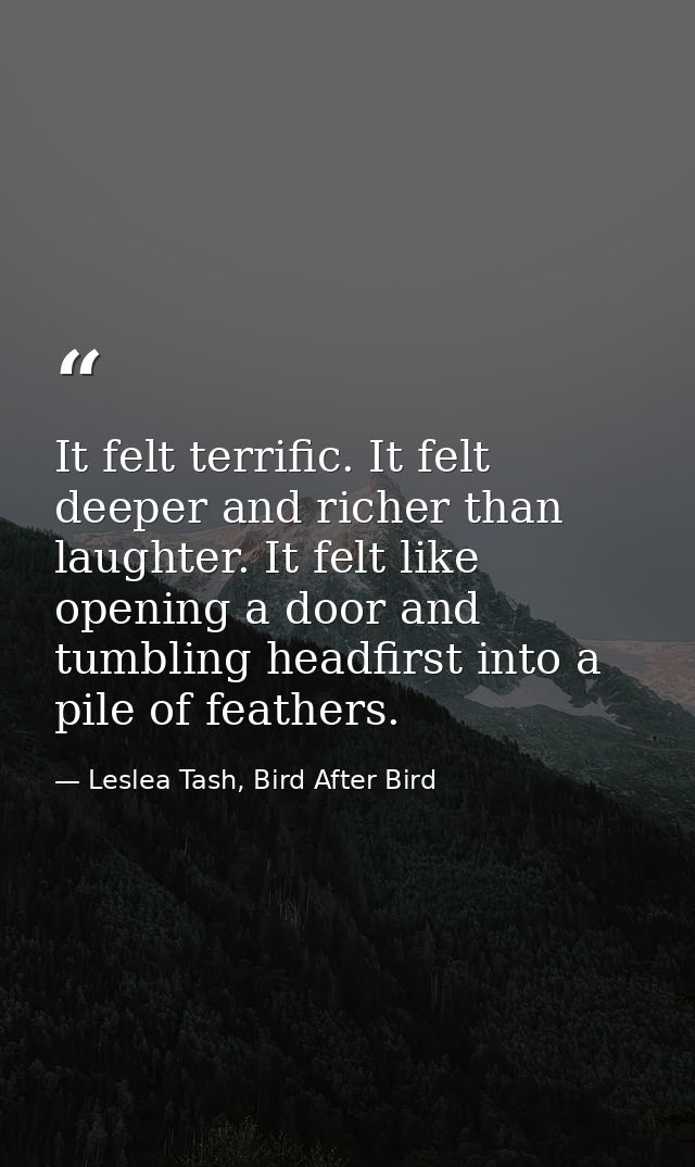 It felt terrific. It felt deeper and richer than laughter. It felt like opening a door and tumbling headfirst into a pil — Leslea Tash, Bird After Bird
