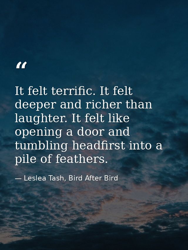 It felt terrific. It felt deeper and richer than laughter. It felt like opening a door and tumbling headfirst into a pil — Leslea Tash, Bird After Bird