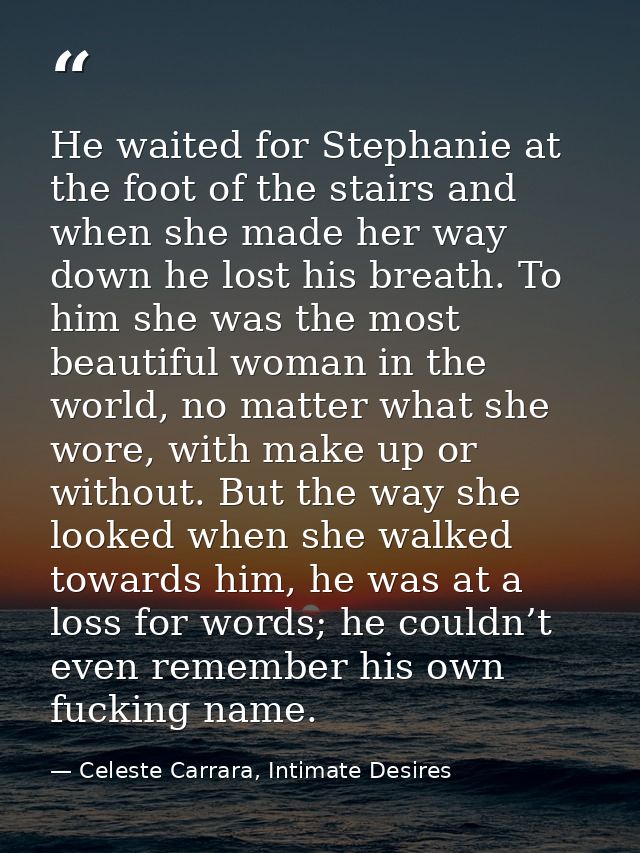 He waited for Stephanie at the foot of the stairs and when she made her way down he lost his breath. To him she was the  — Celeste Carrara, Intimate Desires