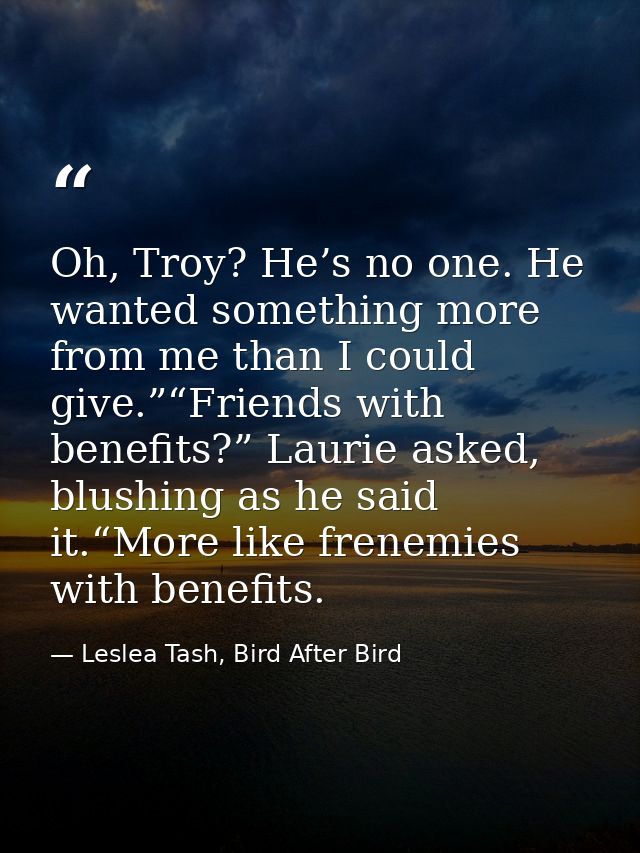 Oh, Troy? He’s no one. He wanted something more from me than I could give.”“Friends with benefits?” Laurie asked, blushi — Leslea Tash, Bird After Bird