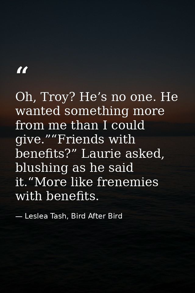 Oh, Troy? He’s no one. He wanted something more from me than I could give.”“Friends with benefits?” Laurie asked, blushi — Leslea Tash, Bird After Bird