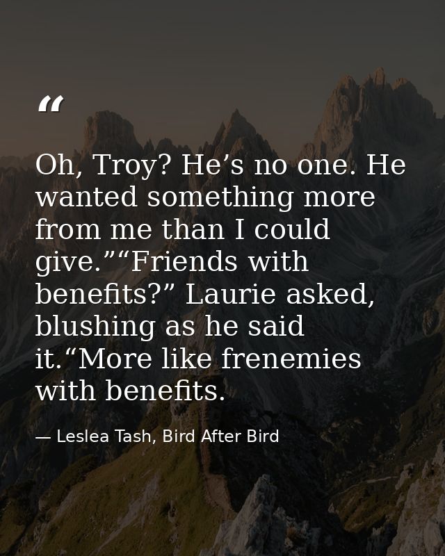 Oh, Troy? He’s no one. He wanted something more from me than I could give.”“Friends with benefits?” Laurie asked, blushi — Leslea Tash, Bird After Bird