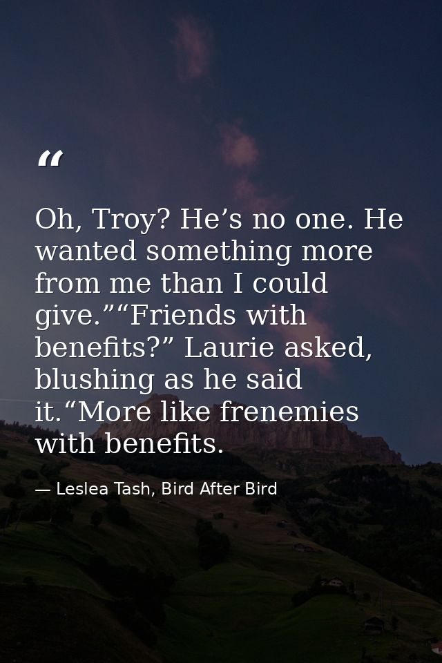 Oh, Troy? He’s no one. He wanted something more from me than I could give.”“Friends with benefits?” Laurie asked, blushi — Leslea Tash, Bird After Bird